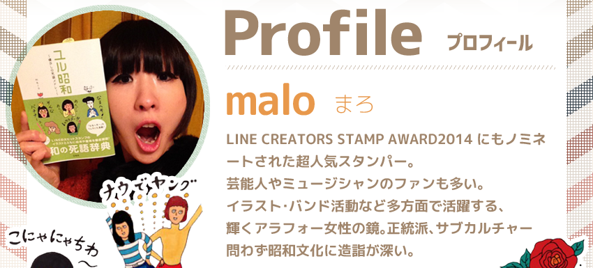 Profile＜プロフィール＞
                name：malo　LINE CREATORS STAMP AWARD2014にもノミネートされた超人気スタンパー。芸能人やミュージシャンのファンも多い。イラスト・バンド活動など多方面で活躍する、輝くアラフォー女性の鏡。正統派、サブカルチャー問わず昭和文化に造詣が深い。